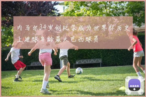 内马尔34岁创纪录成为世界杯历史上进球年龄最大巴西球员