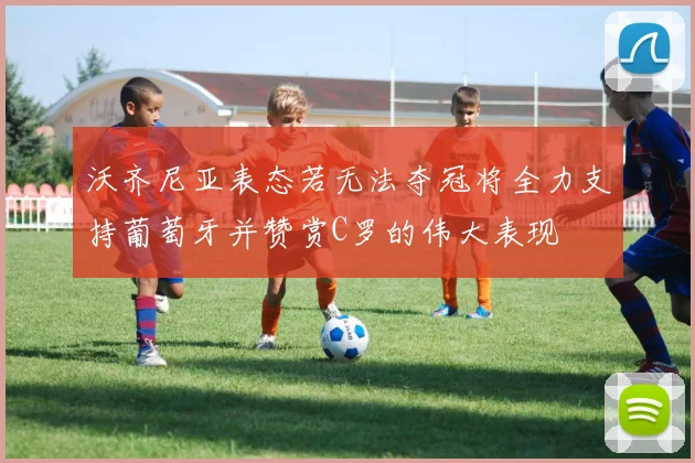 沃齐尼亚表态若无法夺冠将全力支持葡萄牙并赞赏C罗的伟大表现