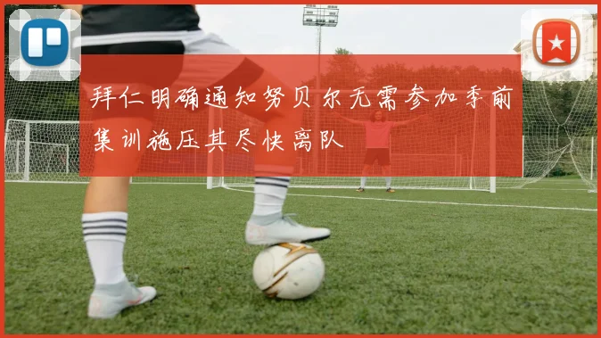 拜仁明确通知努贝尔无需参加季前集训施压其尽快离队