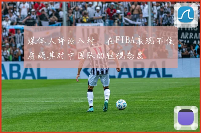 媒体人评论八村塁在FIBA表现不佳质疑其对中国队的轻视态度