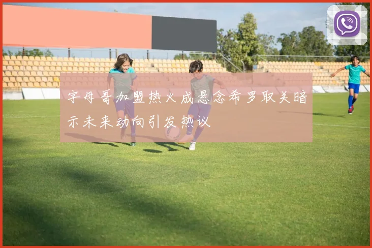 字母哥加盟热火成悬念希罗取关暗示未来动向引发热议