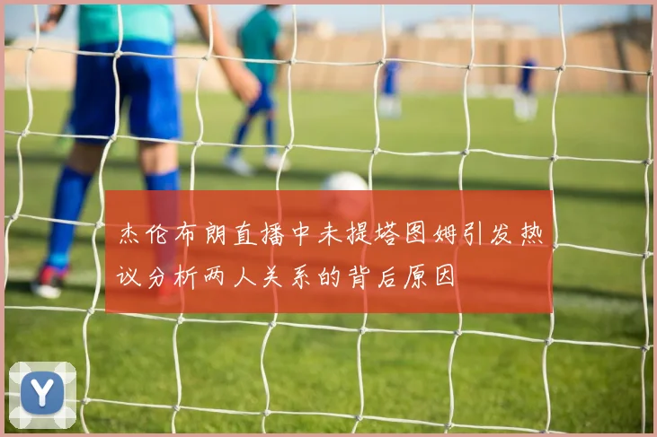 杰伦布朗直播中未提塔图姆引发热议分析两人关系的背后原因