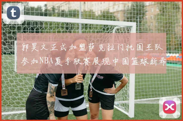 郭昊文正式加盟萨克拉门托国王队参加NBA夏季联赛展现中国篮球新希望