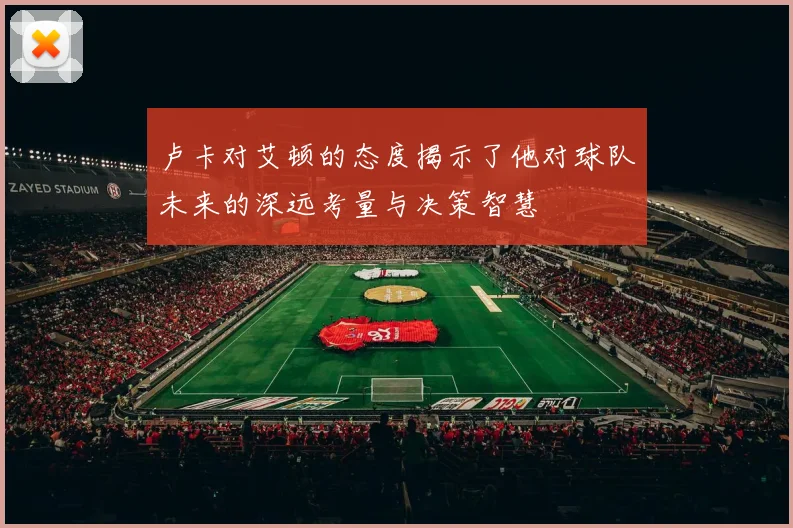 卢卡对艾顿的态度揭示了他对球队未来的深远考量与决策智慧