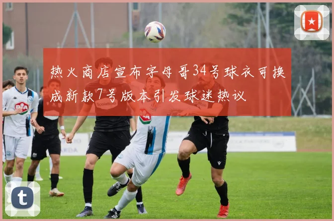 热火商店宣布字母哥34号球衣可换成新款7号版本引发球迷热议