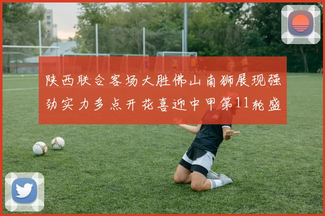 陕西联合客场大胜佛山南狮展现强劲实力多点开花喜迎中甲第11轮盛宴