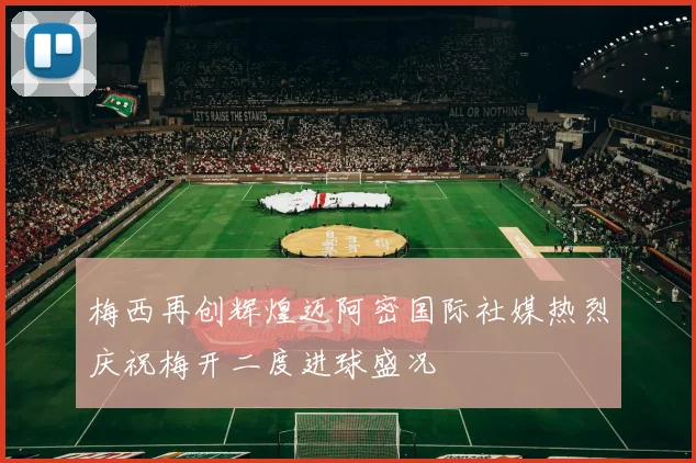 梅西再创辉煌迈阿密国际社媒热烈庆祝梅开二度进球盛况