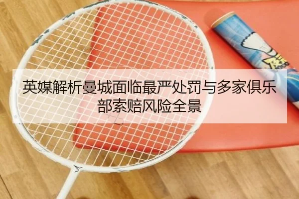 英媒解析曼城面临最严处罚与多家俱乐部索赔风险全景